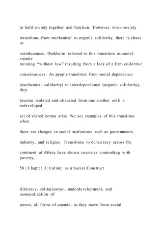 to hold society together and function. However, when society
transitions from mechanical to organic solidarity, there is chaos
or
normlessness. Durkheim referred to this transition as social
anomie
meaning “without law” resulting from a lack of a firm collective
consciousness. As people transition from social dependence
(mechanical solidarity) to interdependence (organic solidarity),
they
become isolated and alienated from one another until a
redeveloped
set of shared norms arise. We see examples of this transition
when
there are changes in social institutions such as governments,
industry, and religion. Transitions to democracy across the
continent of Africa have shown countries contending with
poverty,
58 | Chapter 3: Culture as a Social Construct
illiteracy, militarization, underdevelopment, and
monopolization of
power, all forms of anomie, as they move from social
 
