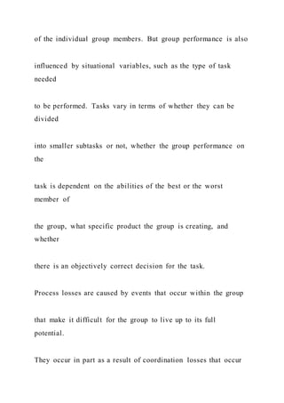 of the individual group members. But group performance is also
influenced by situational variables, such as the type of task
needed
to be performed. Tasks vary in terms of whether they can be
divided
into smaller subtasks or not, whether the group performance on
the
task is dependent on the abilities of the best or the worst
member of
the group, what specific product the group is creating, and
whether
there is an objectively correct decision for the task.
Process losses are caused by events that occur within the group
that make it difficult for the group to live up to its full
potential.
They occur in part as a result of coordination losses that occur
 