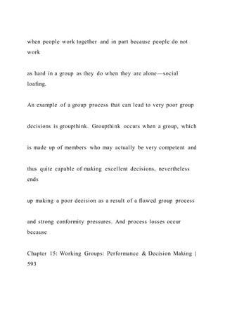 when people work together and in part because people do not
work
as hard in a group as they do when they are alone—social
loafing.
An example of a group process that can lead to very poor group
decisions is groupthink. Groupthink occurs when a group, which
is made up of members who may actually be very competent and
thus quite capable of making excellent decisions, nevertheless
ends
up making a poor decision as a result of a flawed group process
and strong conformity pressures. And process losses occur
because
Chapter 15: Working Groups: Performance & Decision Making |
593
 