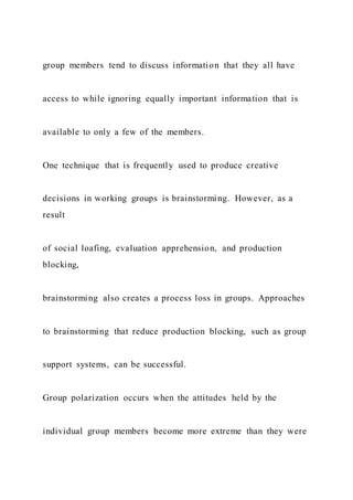 group members tend to discuss information that they all have
access to while ignoring equally important information that is
available to only a few of the members.
One technique that is frequently used to produce creative
decisions in working groups is brainstorming. However, as a
result
of social loafing, evaluation apprehension, and production
blocking,
brainstorming also creates a process loss in groups. Approaches
to brainstorming that reduce production blocking, such as group
support systems, can be successful.
Group polarization occurs when the attitudes held by the
individual group members become more extreme than they were
 