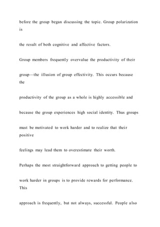 before the group began discussing the topic. Group polarization
is
the result of both cognitive and affective factors.
Group members frequently overvalue the productivity of their
group—the illusion of group effectivity. This occurs because
the
productivity of the group as a whole is highly accessible and
because the group experiences high social identity. Thus groups
must be motivated to work harder and to realize that thei r
positive
feelings may lead them to overestimate their worth.
Perhaps the most straightforward approach to getting people to
work harder in groups is to provide rewards for performance.
This
approach is frequently, but not always, successful. People also
 