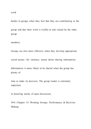 work
harder in groups when they feel that they are contributing to the
group and that their work is visible to and valued by the other
group
members.
Groups are also more effective when they develop appropriate
social norms—for instance, norms about sharing information.
Information is more likely to be shared when the group has
plenty of
time to make its decision. The group leader is extremely
important
in fostering norms of open discussion.
594 | Chapter 15: Working Groups: Performance & Decision
Making
 