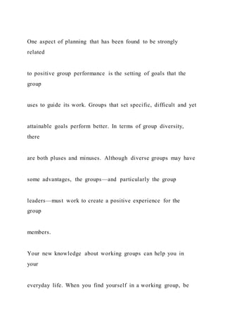 One aspect of planning that has been found to be strongly
related
to positive group performance is the setting of goals that the
group
uses to guide its work. Groups that set specific, difficult and yet
attainable goals perform better. In terms of group diversity,
there
are both pluses and minuses. Although diverse groups may have
some advantages, the groups—and particularly the group
leaders—must work to create a positive experience for the
group
members.
Your new knowledge about working groups can help you in
your
everyday life. When you find yourself in a working group, be
 
