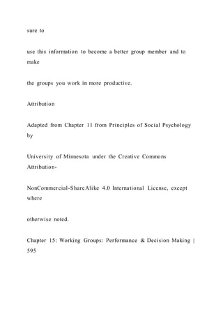 sure to
use this information to become a better group member and to
make
the groups you work in more productive.
Attribution
Adapted from Chapter 11 from Principles of Social Psychology
by
University of Minnesota under the Creative Commons
Attribution-
NonCommercial-ShareAlike 4.0 International License, except
where
otherwise noted.
Chapter 15: Working Groups: Performance & Decision Making |
595
 