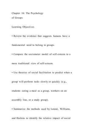 Chapter 16: The Psychology
of Groups
Learning Objectives
• Review the evidence that suggests humans have a
fundamental need to belong to groups.
• Compare the sociometer model of self-esteem to a
more traditional view of self-esteem.
• Use theories of social facilitation to predict when a
group will perform tasks slowly or quickly (e.g.,
students eating a meal as a group, workers on an
assembly line, or a study group).
• Summarize the methods used by Latané, Williams,
and Harkins to identify the relative impact of social
 