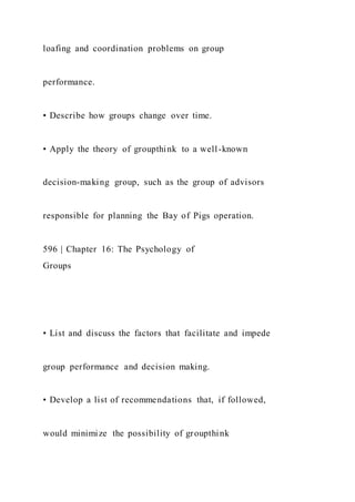loafing and coordination problems on group
performance.
• Describe how groups change over time.
• Apply the theory of groupthink to a well-known
decision-making group, such as the group of advisors
responsible for planning the Bay of Pigs operation.
596 | Chapter 16: The Psychology of
Groups
• List and discuss the factors that facilitate and impede
group performance and decision making.
• Develop a list of recommendations that, if followed,
would minimize the possibility of groupthink
 