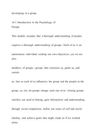 developing in a group.
16.1 Introduction to the Psychology of
Groups
This module assumes that a thorough understanding of people
requires a thorough understanding of groups. Each of us is an
autonomous individual seeking our own objectives, yet we are
also
members of groups—groups that constrain us, guide us, and
sustain
us. Just as each of us influences the group and the people in the
group, so, too, do groups change each one of us. Joining groups
satisfies our need to belong, gain information and understanding
through social comparison, define our sense of self and social
identity, and achieve goals that might elude us if we worked
alone.
 