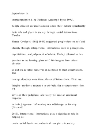 dependence to
interdependence (The National Academic Press 1992).
People develop an understanding about their culture specifically
their role and place in society through social interactions.
Charles
Horton Cooley ([1902] 1964) suggested people develop self and
identity through interpersonal interactions such as perceptions,
expectations, and judgement of others. Cooley referred to this
practice as the looking glass self. We imagine how others
observe
us and we develop ourselves in response to their observations.
The
concept develops over three phases of interactions. First, we
imagine another’s response to our behavior or appearance, then
we
envision their judgment, and lastly we have an emotional
response
to their judgement influencing our self-image or identity
(Griswold
2013). Interpersonal interactions play a significant role in
helping us
create social bonds and understand our place in society.
 