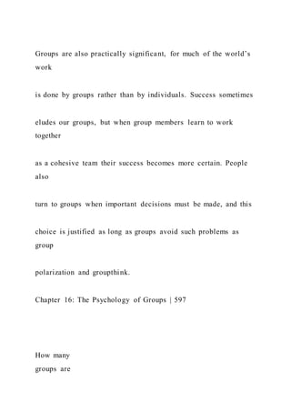 Groups are also practically significant, for much of the world’s
work
is done by groups rather than by individuals. Success sometimes
eludes our groups, but when group members learn to work
together
as a cohesive team their success becomes more certain. People
also
turn to groups when important decisions must be made, and this
choice is justified as long as groups avoid such problems as
group
polarization and groupthink.
Chapter 16: The Psychology of Groups | 597
How many
groups are
 