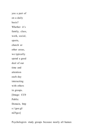 you a part of
on a daily
basis?
Whether it’s
family, class,
work, social,
sports,
church or
other areas,
we typically
spend a good
deal of our
time and
attention
each day
interacting
with others
in groups.
[Image: CC0
Public
Domain, http
s://goo.gl/
m25gce]
Psychologists study groups because nearly all human
 