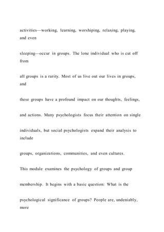 activities—working, learning, worshiping, relaxing, playing,
and even
sleeping—occur in groups. The lone individual who is cut off
from
all groups is a rarity. Most of us live out our lives in groups,
and
these groups have a profound impact on our thoughts, feelings,
and actions. Many psychologists focus their attention on single
individuals, but social psychologists expand their analysis to
include
groups, organizations, communities, and even cultures.
This module examines the psychology of groups and group
membership. It begins with a basic question: What is the
psychological significance of groups? People are, undeniably,
more
 