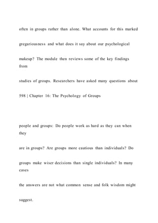 often in groups rather than alone. What accounts for this marked
gregariousness and what does it say about our psychological
makeup? The module then reviews some of the key findings
from
studies of groups. Researchers have asked many questions about
598 | Chapter 16: The Psychology of Groups
people and groups: Do people work as hard as they can when
they
are in groups? Are groups more cautious than individuals? Do
groups make wiser decisions than single individuals? In many
cases
the answers are not what common sense and folk wisdom might
suggest.
 