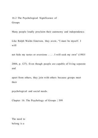 16.2 The Psychological Significance of
Groups
Many people loudly proclaim their autonomy and independence.
Like Ralph Waldo Emerson, they avow, “I must be myself. I
will
not hide my tastes or aversions . . . . I will seek my own” (1903/
2004, p. 127). Even though people are capable of living separate
and
apart from others, they join with others because groups meet
their
psychological and social needs.
Chapter 16: The Psychology of Groups | 599
The need to
belong is a
 