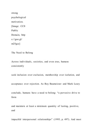 strong
psychological
motivation.
[Image: CC0
Public
Domain, http
s://goo.gl/
m25gce]
The Need to Belong
Across individuals, societies, and even eras, humans
consistently
seek inclusion over exclusion, membership over isolation, and
acceptance over rejection. As Roy Baumeister and Mark Leary
conclude, humans have a need to belong: “a pervasive drive to
form
and maintain at least a minimum quantity of lasting, positive,
and
impactful interpersonal relationships” (1995, p. 497). And most
 