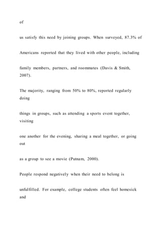 of
us satisfy this need by joining groups. When surveyed, 87.3% of
Americans reported that they lived with other people, including
family members, partners, and roommates (Davis & Smith,
2007).
The majority, ranging from 50% to 80%, reported regularly
doing
things in groups, such as attending a sports event together,
visiting
one another for the evening, sharing a meal together, or going
out
as a group to see a movie (Putnam, 2000).
People respond negatively when their need to belong is
unfulfilled. For example, college students often feel homesick
and
 