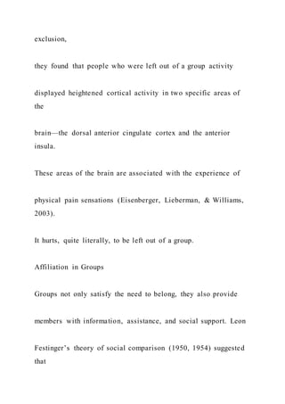 exclusion,
they found that people who were left out of a group activity
displayed heightened cortical activity in two specific areas of
the
brain—the dorsal anterior cingulate cortex and the anterior
insula.
These areas of the brain are associated with the experience of
physical pain sensations (Eisenberger, Lieberman, & Williams,
2003).
It hurts, quite literally, to be left out of a group.
Affiliation in Groups
Groups not only satisfy the need to belong, they also provide
members with information, assistance, and social support. Leon
Festinger’s theory of social comparison (1950, 1954) suggested
that
 