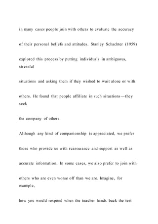 in many cases people join with others to evaluate the accuracy
of their personal beliefs and attitudes. Stanley Schachter (1959)
explored this process by putting individuals in ambiguous,
stressful
situations and asking them if they wished to wait alone or with
others. He found that people affiliate in such situations —they
seek
the company of others.
Although any kind of companionship is appreciated, we prefer
those who provide us with reassurance and support as well as
accurate information. In some cases, we also prefer to join with
others who are even worse off than we are. Imagine, for
example,
how you would respond when the teacher hands back the test
 