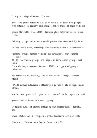 Group and Organizational Culture
The term group refers to any collection of at least two people
who interact frequently and share identity traits aligned with the
group (Griffiths et al. 2015). Groups play different roles in our
lives.
Primary groups are usually small groups characterized by face-
to-face interaction, intimacy, and a strong sense of commitment.
Primary groups remain “inside” us throughout our lifetime
(Henslin
2011). Secondary groups are large and impersonal groups that
form
from sharing a common interest. Different types of groups
influence
our interactions, identity, and social status. George Herbert
Mead
(1934) called individuals affecting a person’s life as significant
others,
and he conceptualized “generalized others” as the organized and
generalized attitude of a social group.
Different types of groups influence our interactions, identity,
and
social status. An in-group is a group toward which one feels
Chapter 3: Culture as a Social Construct | 59
 