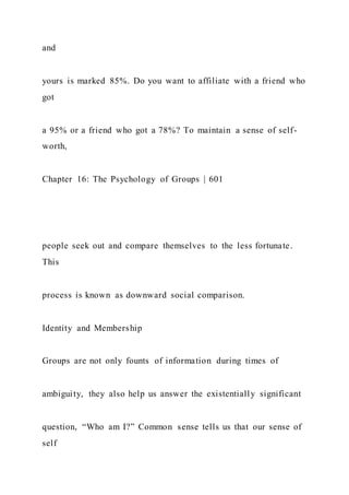 and
yours is marked 85%. Do you want to affiliate with a friend who
got
a 95% or a friend who got a 78%? To maintain a sense of self-
worth,
Chapter 16: The Psychology of Groups | 601
people seek out and compare themselves to the less fortunate.
This
process is known as downward social comparison.
Identity and Membership
Groups are not only founts of information during times of
ambiguity, they also help us answer the existentially significant
question, “Who am I?” Common sense tells us that our sense of
self
 