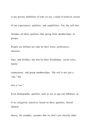 is our private definition of who we are, a kind of archival record
of our experiences, qualities, and capabilities. Yet, the self also
includes all those qualities that spring from memberships in
groups.
People are defined not only by their traits, preferences,
interests,
likes, and dislikes, but also by their friendships, social roles,
family
connections, and group memberships. The self is not just a
“me,” but
also a “we.”
Even demographic qualities such as sex or age can influence us
if we categorize ourselves based on these qualities. Social
identity
theory, for example, assumes that we don’t just classify other
 