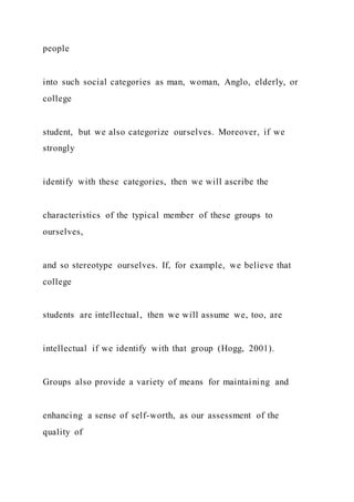 people
into such social categories as man, woman, Anglo, elderly, or
college
student, but we also categorize ourselves. Moreover, if we
strongly
identify with these categories, then we will ascribe the
characteristics of the typical member of these groups to
ourselves,
and so stereotype ourselves. If, for example, we believe that
college
students are intellectual, then we will assume we, too, are
intellectual if we identify with that group (Hogg, 2001).
Groups also provide a variety of means for maintaining and
enhancing a sense of self-worth, as our assessment of the
quality of
 