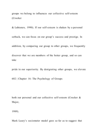 groups we belong to influences our collective self-esteem
(Crocker
& Luhtanen, 1990). If our self-esteem is shaken by a personal
setback, we can focus on our group’s success and prestige. In
addition, by comparing our group to other groups, we frequently
discover that we are members of the better group, and so can
take
pride in our superiority. By denigrating other groups, we elevate
602 | Chapter 16: The Psychology of Groups
both our personal and our collective self-esteem (Crocker &
Major,
1989).
Mark Leary’s sociometer model goes so far as to suggest that
 