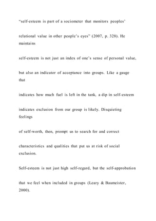 “self-esteem is part of a sociometer that monitors peoples’
relational value in other people’s eyes” (2007, p. 328). He
maintains
self-esteem is not just an index of one’s sense of personal value,
but also an indicator of acceptance into groups. Like a gauge
that
indicates how much fuel is left in the tank, a dip in self-esteem
indicates exclusion from our group is likely. Disquieting
feelings
of self-worth, then, prompt us to search for and correct
characteristics and qualities that put us at risk of social
exclusion.
Self-esteem is not just high self-regard, but the self-approbation
that we feel when included in groups (Leary & Baumeister,
2000).
 