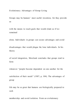 Evolutionary Advantages of Group Living
Groups may be humans’ most useful invention, for they provide
us
with the means to reach goals that would elude us if we
remained
alone. Individuals in groups can secure advantages and avoid
disadvantages that would plague the lone individuals. In his
theory
of social integration, Moreland concludes that groups tend to
form
whenever “people become dependent on one another for the
satisfaction of their needs” (1987, p. 104). The advantages of
group
life may be so great that humans are biologically prepared to
seek
membership and avoid isolation. From an evolutionary
 