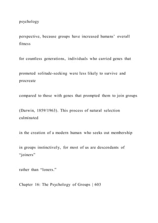psychology
perspective, because groups have increased humans’ overall
fitness
for countless generations, individuals who carried genes that
promoted solitude-seeking were less likely to survive and
procreate
compared to those with genes that prompted them to join groups
(Darwin, 1859/1963). This process of natural selection
culminated
in the creation of a modern human who seeks out membership
in groups instinctively, for most of us are descendants of
“joiners”
rather than “loners.”
Chapter 16: The Psychology of Groups | 603
 