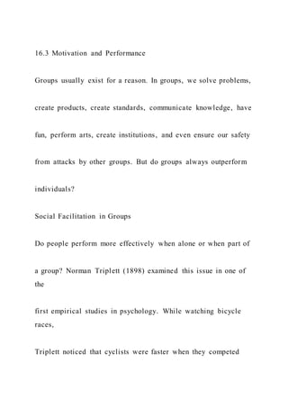 16.3 Motivation and Performance
Groups usually exist for a reason. In groups, we solve problems,
create products, create standards, communicate knowledge, have
fun, perform arts, create institutions, and even ensure our safety
from attacks by other groups. But do groups always outperform
individuals?
Social Facilitation in Groups
Do people perform more effectively when alone or when part of
a group? Norman Triplett (1898) examined this issue in one of
the
first empirical studies in psychology. While watching bicycle
races,
Triplett noticed that cyclists were faster when they competed
 
