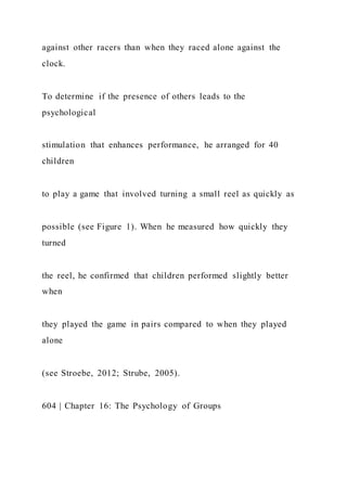 against other racers than when they raced alone against the
clock.
To determine if the presence of others leads to the
psychological
stimulation that enhances performance, he arranged for 40
children
to play a game that involved turning a small reel as quickly as
possible (see Figure 1). When he measured how quickly they
turned
the reel, he confirmed that children performed slightly better
when
they played the game in pairs compared to when they played
alone
(see Stroebe, 2012; Strube, 2005).
604 | Chapter 16: The Psychology of Groups
 