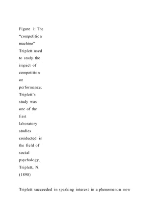 Figure 1: The
“competition
machine”
Triplett used
to study the
impact of
competition
on
performance.
Triplett’s
study was
one of the
first
laboratory
studies
conducted in
the field of
social
psychology.
Triplett, N.
(1898)
Triplett succeeded in sparking interest in a phenomenon now
 