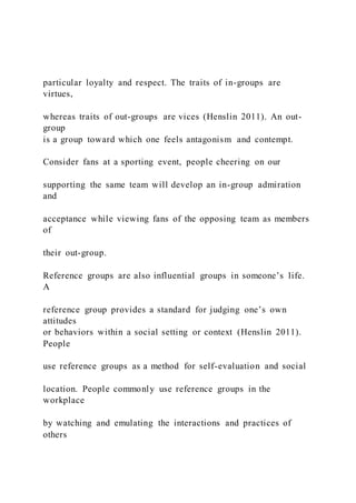 particular loyalty and respect. The traits of in-groups are
virtues,
whereas traits of out-groups are vices (Henslin 2011). An out-
group
is a group toward which one feels antagonism and contempt.
Consider fans at a sporting event, people cheering on our
supporting the same team will develop an in-group admiration
and
acceptance while viewing fans of the opposing team as members
of
their out-group.
Reference groups are also influential groups in someone’s life.
A
reference group provides a standard for judging one’s own
attitudes
or behaviors within a social setting or context (Henslin 2011).
People
use reference groups as a method for self-evaluation and social
location. People commonly use reference groups in the
workplace
by watching and emulating the interactions and practices of
others
 