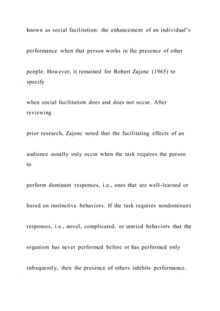 known as social facilitation: the enhancement of an individual’s
performance when that person works in the presence of other
people. However, it remained for Robert Zajonc (1965) to
specify
when social facilitation does and does not occur. After
reviewing
prior research, Zajonc noted that the facilitating effects of an
audience usually only occur when the task requires the person
to
perform dominant responses, i.e., ones that are well-learned or
based on instinctive behaviors. If the task requires nondominant
responses, i.e., novel, complicated, or untried behaviors that the
organism has never performed before or has performed only
infrequently, then the presence of others inhibits performance.
 