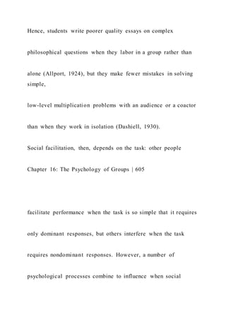 Hence, students write poorer quality essays on complex
philosophical questions when they labor in a group rather than
alone (Allport, 1924), but they make fewer mistakes in solving
simple,
low-level multiplication problems with an audience or a coactor
than when they work in isolation (Dashiell, 1930).
Social facilitation, then, depends on the task: other people
Chapter 16: The Psychology of Groups | 605
facilitate performance when the task is so simple that it requires
only dominant responses, but others interfere when the task
requires nondominant responses. However, a number of
psychological processes combine to influence when social
 