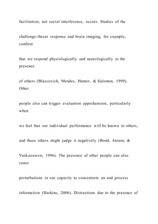 facilitation, not social interference, occurs. Studies of the
challenge-threat response and brain imaging, for example,
confirm
that we respond physiologically and neurologically to the
presence
of others (Blascovich, Mendes, Hunter, & Salomon, 1999).
Other
people also can trigger evaluation apprehension, particularly
when
we feel that our individual performance will be known to others,
and those others might judge it negatively (Bond, Atoum, &
VanLeeuwen, 1996). The presence of other people can also
cause
perturbations in our capacity to concentrate on and process
information (Harkins, 2006). Distractions due to the presence of
 