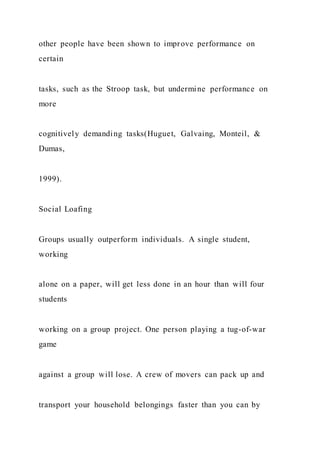 other people have been shown to improve performance on
certain
tasks, such as the Stroop task, but undermine performance on
more
cognitively demanding tasks(Huguet, Galvaing, Monteil, &
Dumas,
1999).
Social Loafing
Groups usually outperform individuals. A single student,
working
alone on a paper, will get less done in an hour than will four
students
working on a group project. One person playing a tug-of-war
game
against a group will lose. A crew of movers can pack up and
transport your household belongings faster than you can by
 