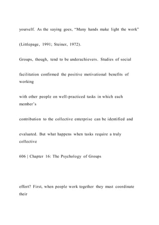 yourself. As the saying goes, “Many hands make light the work”
(Littlepage, 1991; Steiner, 1972).
Groups, though, tend to be underachievers. Studies of social
facilitation confirmed the positive motivational benefits of
working
with other people on well-practiced tasks in which each
member’s
contribution to the collective enterprise can be identified and
evaluated. But what happens when tasks require a truly
collective
606 | Chapter 16: The Psychology of Groups
effort? First, when people work together they must coordinate
their
 