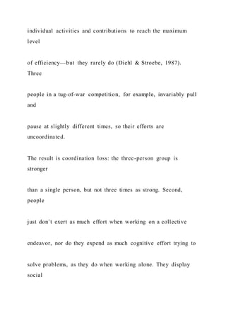 individual activities and contributions to reach the maximum
level
of efficiency—but they rarely do (Diehl & Stroebe, 1987).
Three
people in a tug-of-war competition, for example, invariably pull
and
pause at slightly different times, so their efforts are
uncoordinated.
The result is coordination loss: the three-person group is
stronger
than a single person, but not three times as strong. Second,
people
just don’t exert as much effort when working on a collective
endeavor, nor do they expend as much cognitive effort trying to
solve problems, as they do when working alone. They display
social
 