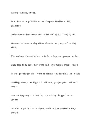 loafing (Latané, 1981).
Bibb Latané, Kip Williams, and Stephen Harkins (1979)
examined
both coordination losses and social loafing by arranging for
students to cheer or clap either alone or in groups of varying
sizes.
The students cheered alone or in 2- or 6-person groups, or they
were lead to believe they were in 2- or 6-person groups (those
in the “pseudo-groups” wore blindfolds and headsets that played
masking sound). As Figure 2 indicates, groups generated more
noise
than solitary subjects, but the productivity dropped as the
groups
became larger in size. In dyads, each subject worked at only
66% of
 