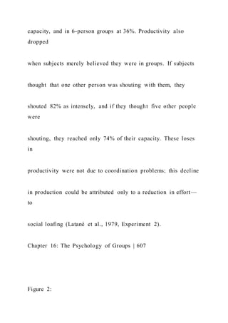 capacity, and in 6-person groups at 36%. Productivity also
dropped
when subjects merely believed they were in groups. If subjects
thought that one other person was shouting with them, they
shouted 82% as intensely, and if they thought five other people
were
shouting, they reached only 74% of their capacity. These loses
in
productivity were not due to coordination problems; this decline
in production could be attributed only to a reduction in effort—
to
social loafing (Latané et al., 1979, Experiment 2).
Chapter 16: The Psychology of Groups | 607
Figure 2:
 