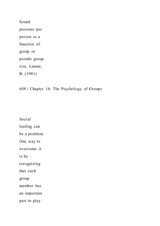 Sound
pressure per
person as a
function of
group or
pseudo group
size. Latane,
B. (1981)
608 | Chapter 16: The Psychology of Groups
Social
loafing can
be a problem.
One way to
overcome it
is by
recognizing
that each
group
member has
an important
part to play
 