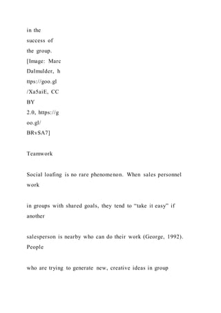 in the
success of
the group.
[Image: Marc
Dalmulder, h
ttps://goo.gl
/Xa5aiE, CC
BY
2.0, https://g
oo.gl/
BRvSA7]
Teamwork
Social loafing is no rare phenomenon. When sales personnel
work
in groups with shared goals, they tend to “take it easy” if
another
salesperson is nearby who can do their work (George, 1992).
People
who are trying to generate new, creative ideas in group
 