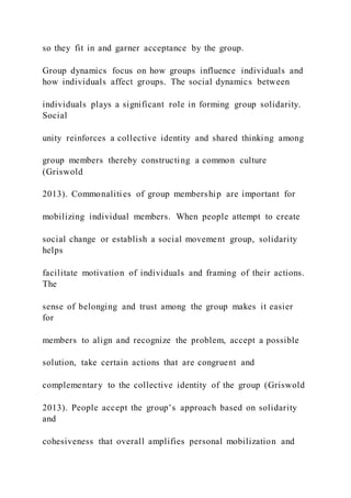 so they fit in and garner acceptance by the group.
Group dynamics focus on how groups influence individuals and
how individuals affect groups. The social dynamics between
individuals plays a significant role in forming group solidarity.
Social
unity reinforces a collective identity and shared thinking among
group members thereby constructing a common culture
(Griswold
2013). Commonalities of group membership are important for
mobilizing individual members. When people attempt to create
social change or establish a social movement group, solidarity
helps
facilitate motivation of individuals and framing of their actions.
The
sense of belonging and trust among the group makes it easier
for
members to align and recognize the problem, accept a possible
solution, take certain actions that are congruent and
complementary to the collective identity of the group (Griswold
2013). People accept the group’s approach based on solidarity
and
cohesiveness that overall amplifies personal mobilization and
 