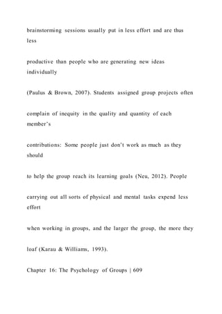 brainstorming sessions usually put in less effort and are thus
less
productive than people who are generating new ideas
individually
(Paulus & Brown, 2007). Students assigned group projects often
complain of inequity in the quality and quantity of each
member’s
contributions: Some people just don’t work as much as they
should
to help the group reach its learning goals (Neu, 2012). People
carrying out all sorts of physical and mental tasks expend less
effort
when working in groups, and the larger the group, the more they
loaf (Karau & Williams, 1993).
Chapter 16: The Psychology of Groups | 609
 
