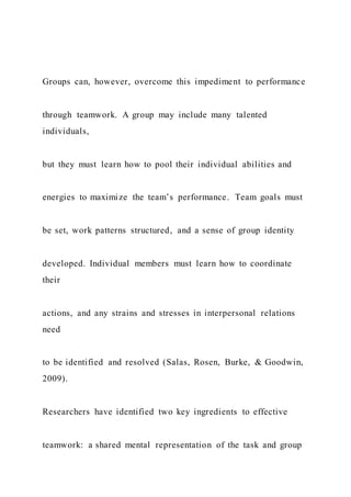 Groups can, however, overcome this impediment to performance
through teamwork. A group may include many talented
individuals,
but they must learn how to pool their individual abilities and
energies to maximize the team’s performance. Team goals must
be set, work patterns structured, and a sense of group identity
developed. Individual members must learn how to coordinate
their
actions, and any strains and stresses in interpersonal relations
need
to be identified and resolved (Salas, Rosen, Burke, & Goodwin,
2009).
Researchers have identified two key ingredients to effective
teamwork: a shared mental representation of the task and group
 