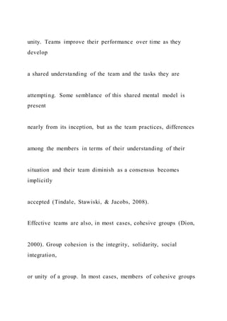 unity. Teams improve their performance over time as they
develop
a shared understanding of the team and the tasks they are
attempting. Some semblance of this shared mental model is
present
nearly from its inception, but as the team practices, differences
among the members in terms of their understanding of their
situation and their team diminish as a consensus becomes
implicitly
accepted (Tindale, Stawiski, & Jacobs, 2008).
Effective teams are also, in most cases, cohesive groups (Dion,
2000). Group cohesion is the integrity, solidarity, social
integration,
or unity of a group. In most cases, members of cohesive groups
 