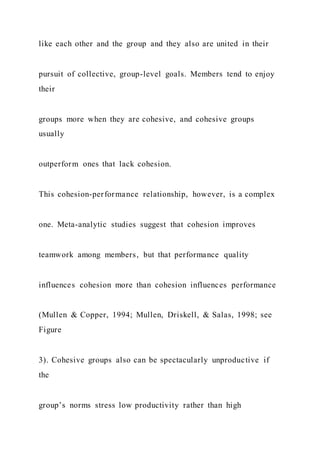 like each other and the group and they also are united in their
pursuit of collective, group-level goals. Members tend to enjoy
their
groups more when they are cohesive, and cohesive groups
usually
outperform ones that lack cohesion.
This cohesion-performance relationship, however, is a complex
one. Meta-analytic studies suggest that cohesion improves
teamwork among members, but that performance quality
influences cohesion more than cohesion influences performance
(Mullen & Copper, 1994; Mullen, Driskell, & Salas, 1998; see
Figure
3). Cohesive groups also can be spectacularly unproductive if
the
group’s norms stress low productivity rather than high
 