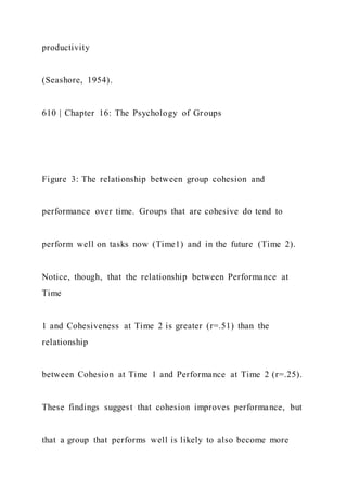 productivity
(Seashore, 1954).
610 | Chapter 16: The Psychology of Groups
Figure 3: The relationship between group cohesion and
performance over time. Groups that are cohesive do tend to
perform well on tasks now (Time1) and in the future (Time 2).
Notice, though, that the relationship between Performance at
Time
1 and Cohesiveness at Time 2 is greater (r=.51) than the
relationship
between Cohesion at Time 1 and Performance at Time 2 (r=.25).
These findings suggest that cohesion improves performance, but
that a group that performs well is likely to also become more
 