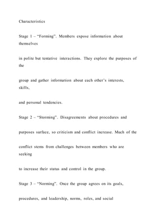 Characteristics
Stage 1 – “Forming”. Members expose information about
themselves
in polite but tentative interactions. They explore the purposes of
the
group and gather information about each other’s interests,
skills,
and personal tendencies.
Stage 2 – “Storming”. Disagreements about procedures and
purposes surface, so criticism and conflict increase. Much of the
conflict stems from challenges between members who are
seeking
to increase their status and control in the group.
Stage 3 – “Norming”. Once the group agrees on its goals,
procedures, and leadership, norms, roles, and social
 